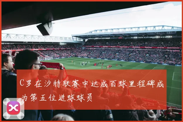 C罗在沙特联赛中达成百球里程碑成为第五位进球球员