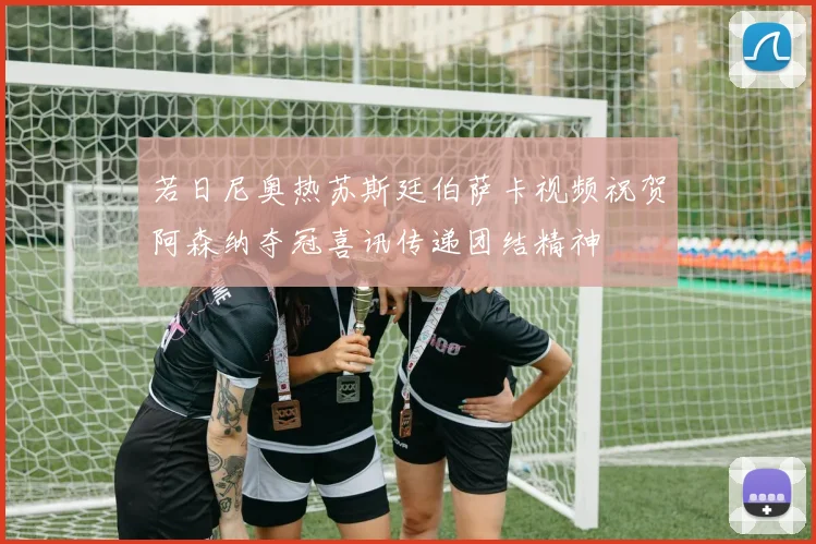 若日尼奥热苏斯廷伯萨卡视频祝贺阿森纳夺冠喜讯传递团结精神