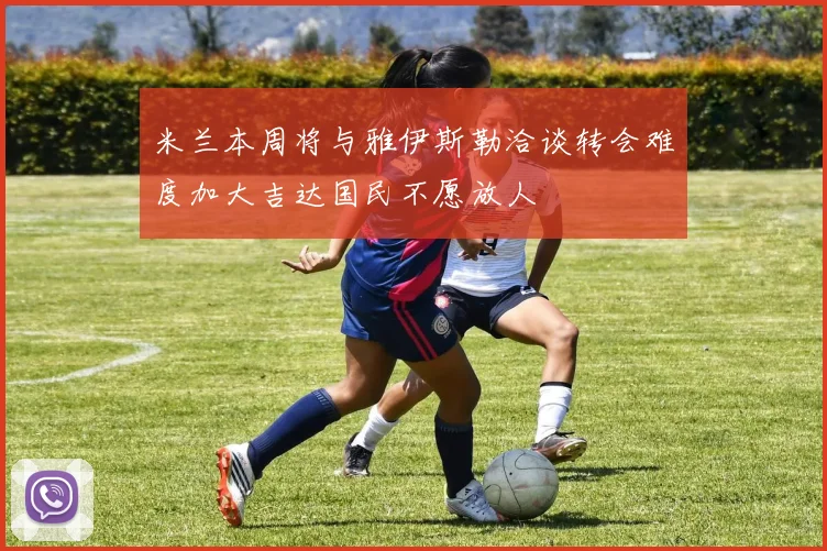 米兰本周将与雅伊斯勒洽谈转会难度加大吉达国民不愿放人