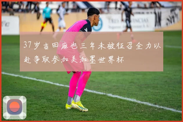 37岁吉田麻也三年未被征召全力以赴争取参加美加墨世界杯