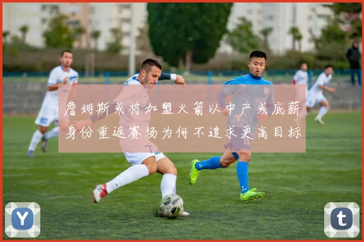 詹姆斯或将加盟火箭以中产或底薪身份重返赛场为何不追求更高目标