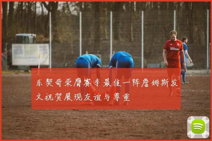 东契奇荣膺赛季最佳一阵詹姆斯发文祝贺展现友谊与尊重