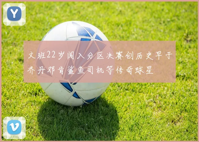 文班22岁闯入分区决赛创历史早于乔丹邓肯鲨鱼司机等传奇球星