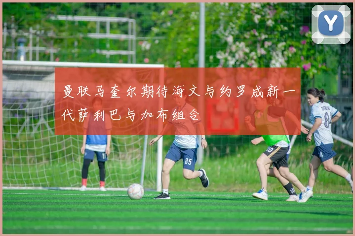 曼联马奎尔期待海文与约罗成新一代萨利巴与加布组合