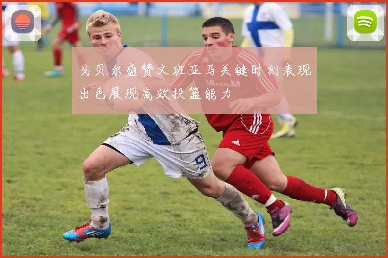戈贝尔盛赞文班亚马关键时刻表现出色展现高效投篮能力