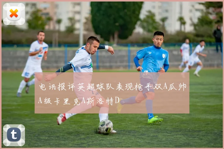 电讯报评英超球队表现枪手双A瓜帅A级卡里克A斯洛特D