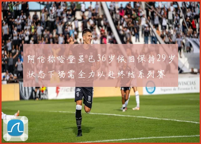 阿伦称哈登虽已36岁依旧保持29岁状态下场需全力以赴终结系列赛