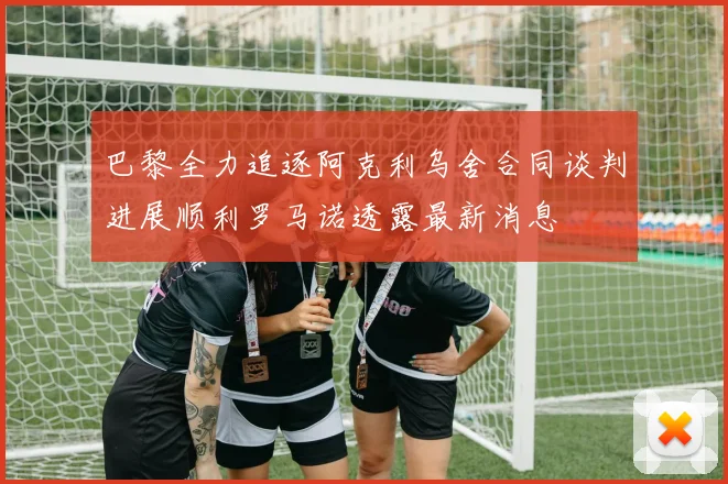 巴黎全力追逐阿克利乌舍合同谈判进展顺利罗马诺透露最新消息