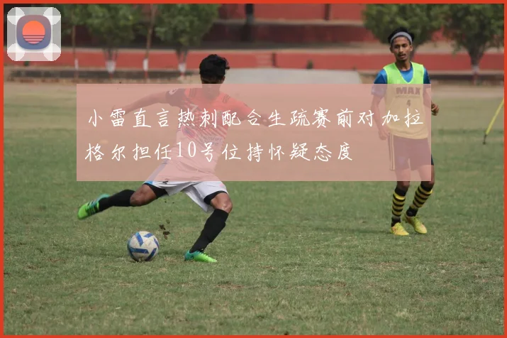 小雷直言热刺配合生疏赛前对加拉格尔担任10号位持怀疑态度