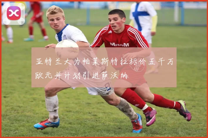 亚特兰大为帕莱斯特拉标价五千万欧元并计划引进萨沃纳